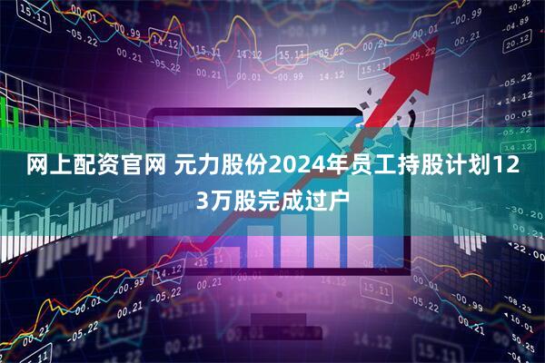 网上配资官网 元力股份2024年员工持股计划123万股完成过户