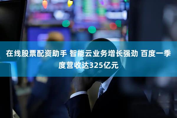 在线股票配资助手 智能云业务增长强劲 百度一季度营收达325亿元