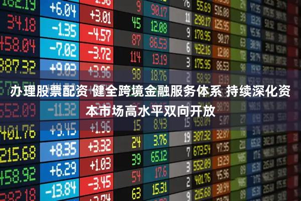 办理股票配资 健全跨境金融服务体系 持续深化资本市场高水平双向开放