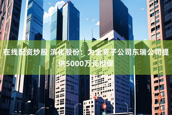 在线配资炒股 滨化股份：为全资子公司东瑞公司提供5000万元担保