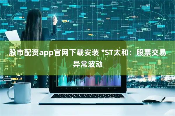 股市配资app官网下载安装 *ST太和：股票交易异常波动