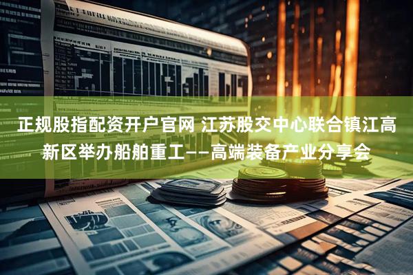 正规股指配资开户官网 江苏股交中心联合镇江高新区举办船舶重工——高端装备产业分享会