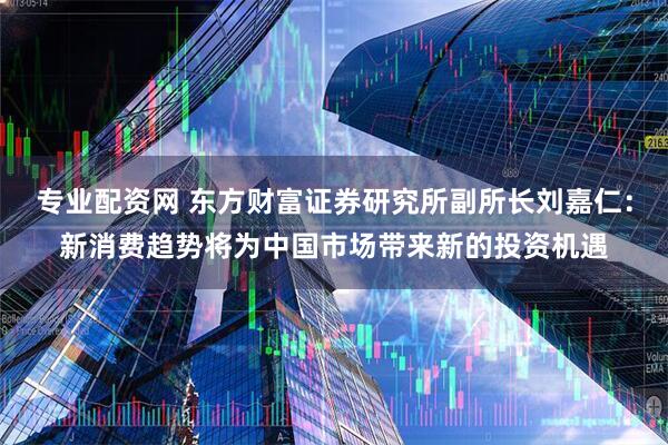 专业配资网 东方财富证券研究所副所长刘嘉仁：新消费趋势将为中国市场带来新的投资机遇