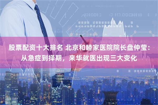 股票配资十大排名 北京和睦家医院院长盘仲莹：从急症到择期，来华就医出现三大变化