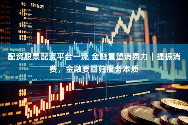 配资股票配资平台一流 金融重塑消费力｜提振消费，金融要回归服务本质