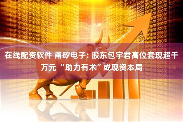 在线配资软件 甬矽电子: 股东包宇君高位套现超千万元 “助力有术”或现资本局