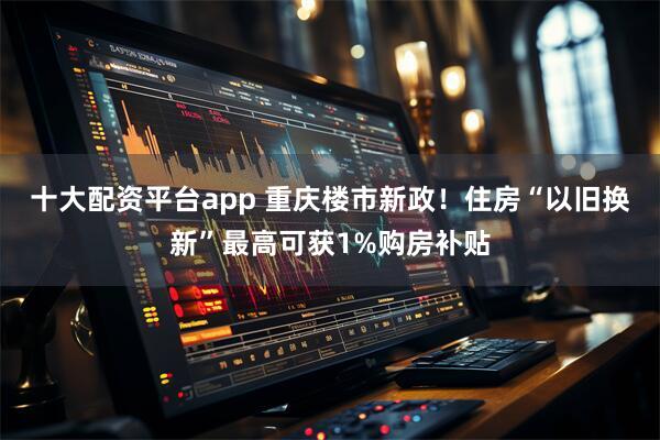 十大配资平台app 重庆楼市新政！住房“以旧换新”最高可获1%购房补贴