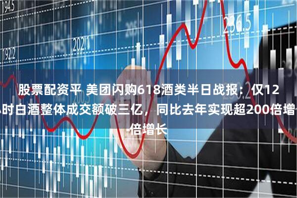 股票配资平 美团闪购618酒类半日战报：仅12小时白酒整体成交额破三亿，同比去年实现超200倍增长