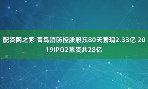 配资网之家 青鸟消防控股股东80天套现2.33亿 2019IPO2募资共28亿