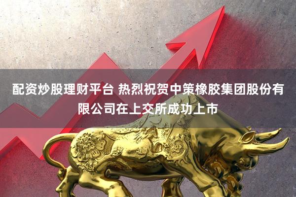 配资炒股理财平台 热烈祝贺中策橡胶集团股份有限公司在上交所成功上市