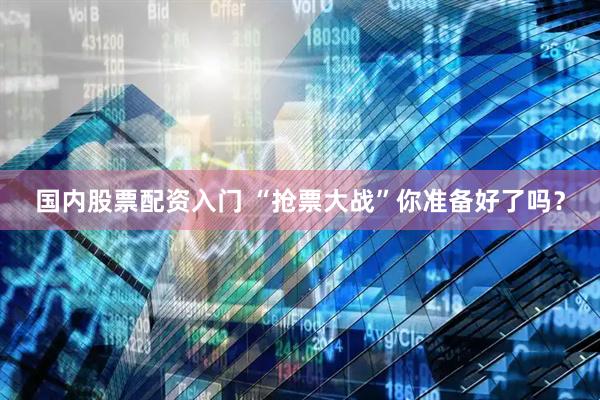 国内股票配资入门 “抢票大战”你准备好了吗？
