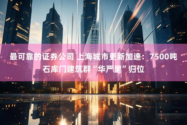 最可靠的证券公司 上海城市更新加速：7500吨石库门建筑群“华严里”归位