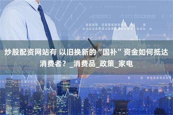 炒股配资网站有 以旧换新的“国补”资金如何抵达消费者？_消费品_政策_家电
