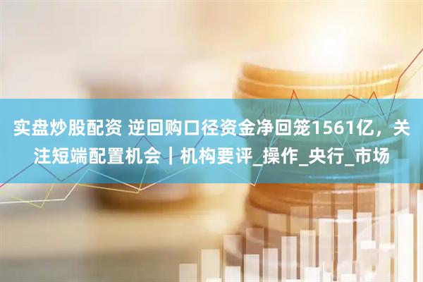 实盘炒股配资 逆回购口径资金净回笼1561亿，关注短端配置机会｜机构要评_操作_央行_市场