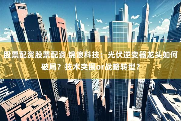 股票配资股票配资 锦浪科技：光伏逆变器龙头如何破局？技术突围or战略转型？