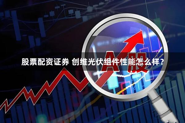 股票配资证券 创维光伏组件性能怎么样？