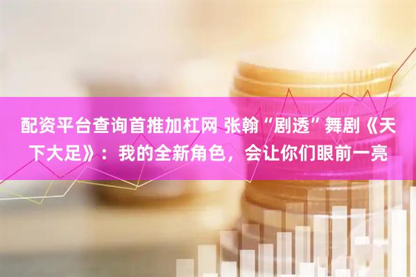配资平台查询首推加杠网 张翰“剧透”舞剧《天下大足》：我的全新角色，会让你们眼前一亮