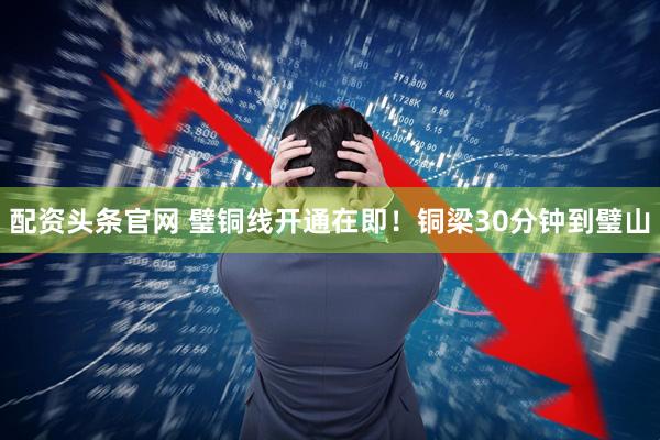 配资头条官网 璧铜线开通在即！铜梁30分钟到璧山