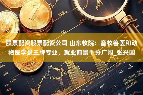 股票配资股票配资公司 山东牧院：畜牧兽医和动物医学是王牌专业，就业前景十分广阔_张兴国
