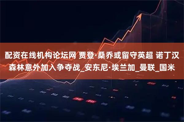 配资在线机构论坛网 贾登·桑乔或留守英超 诺丁汉森林意外加入争夺战_安东尼·埃兰加_曼联_国米