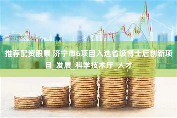 推荐配资股票 济宁市6项目入选省级博士后创新项目_发展_科学技术厅_人才