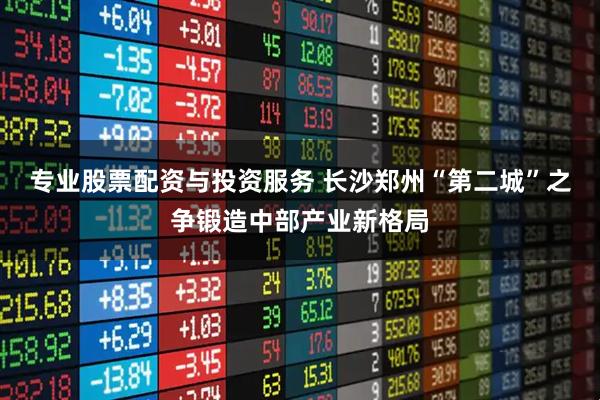 专业股票配资与投资服务 长沙郑州“第二城”之争锻造中部产业新格局