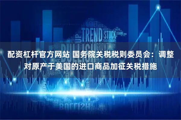 配资杠杆官方网站 国务院关税税则委员会：调整对原产于美国的进口商品加征关税措施