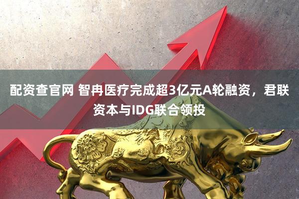配资查官网 智冉医疗完成超3亿元A轮融资，君联资本与IDG联合领投