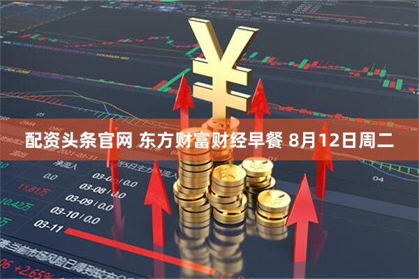 配资头条官网 东方财富财经早餐 8月12日周二