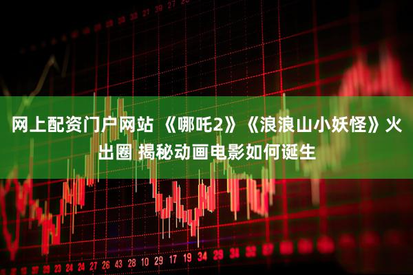 网上配资门户网站 《哪吒2》《浪浪山小妖怪》火出圈 揭秘动画电影如何诞生