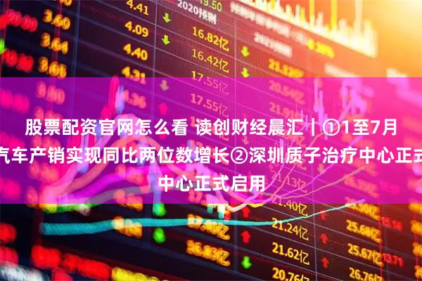 股票配资官网怎么看 读创财经晨汇｜①1至7月我国汽车产销实现同比两位数增长②深圳质子治疗中心正式启用