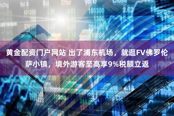 黄金配资门户网站 出了浦东机场，就逛FV佛罗伦萨小镇，境外游客至高享9%税额立返