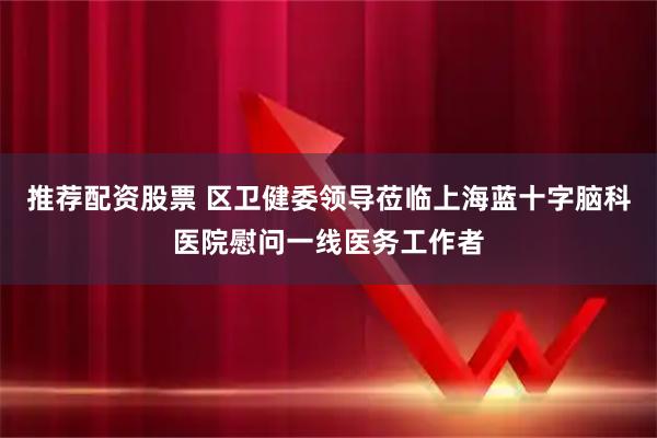 推荐配资股票 区卫健委领导莅临上海蓝十字脑科医院慰问一线医务工作者