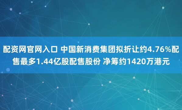 配资网官网入口 中国新消费集团拟折让约4.76%配售最多1.44亿股配售股份 净筹约1420万港元