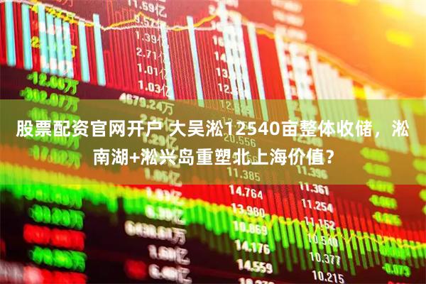 股票配资官网开户 大吴淞12540亩整体收储，淞南湖+淞兴岛重塑北上海价值？