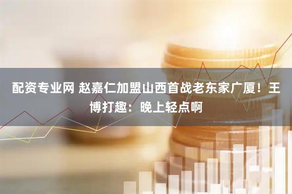 配资专业网 赵嘉仁加盟山西首战老东家广厦！王博打趣：晚上轻点啊
