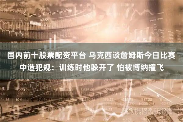 国内前十股票配资平台 马克西谈詹姆斯今日比赛中造犯规：训练时他躲开了 怕被博纳撞飞